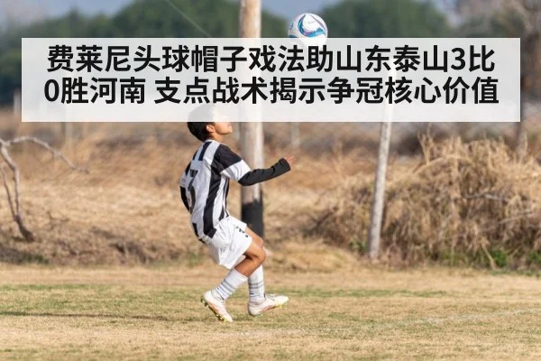 费莱尼头球帽子戏法助山东泰山3比0胜河南 支点战术揭示争冠核心价值