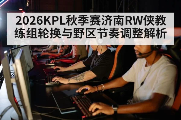 2026KPL秋季赛济南RW侠教练组轮换与野区节奏调整解析