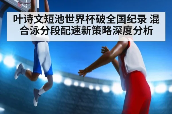 叶诗文短池世界杯破全国纪录 混合泳分段配速新策略深度分析