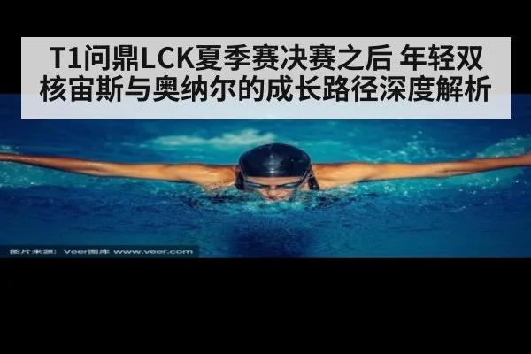 T1问鼎LCK夏季赛决赛之后 年轻双核宙斯与奥纳尔的成长路径深度解析